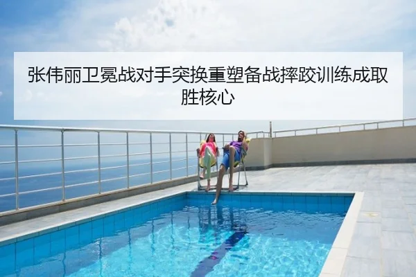 张伟丽卫冕战对手突换重塑备战摔跤训练成取胜核心