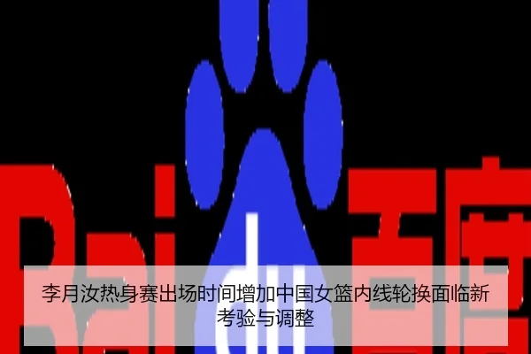 李月汝热身赛出场时间增加中国女篮内线轮换面临新考验与调整