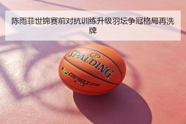 陈雨菲世锦赛前对抗训练升级羽坛争冠格局再洗牌
