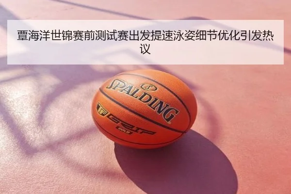 覃海洋世锦赛前测试赛出发提速泳姿细节优化引发热议