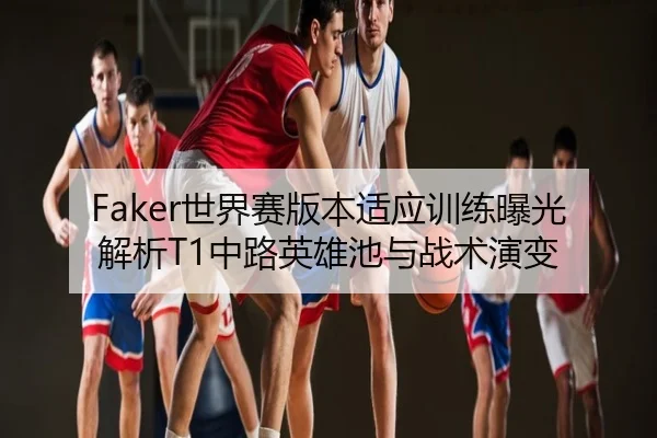 Faker世界赛版本适应训练曝光解析T1中路英雄池与战术演变