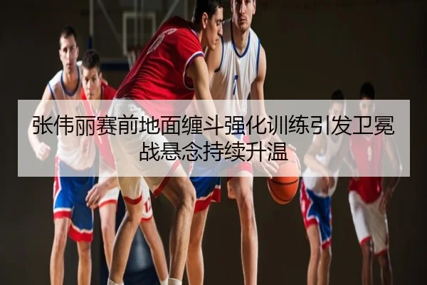 张伟丽赛前地面缠斗强化训练引发卫冕战悬念持续升温